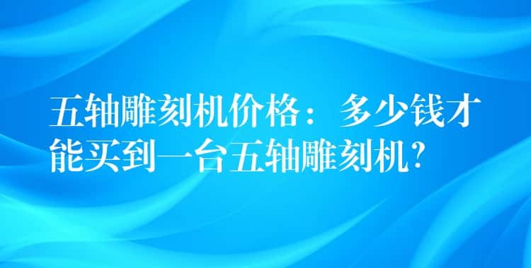 五轴雕刻机价格:多少钱才能买到一台五轴雕刻机? 五轴雕刻机价格:多少钱才能买到一台五轴雕刻机?